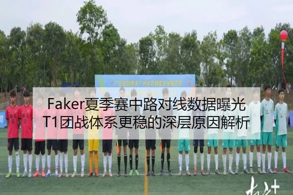 Faker夏季赛中路对线数据曝光 T1团战体系更稳的深层原因解析
